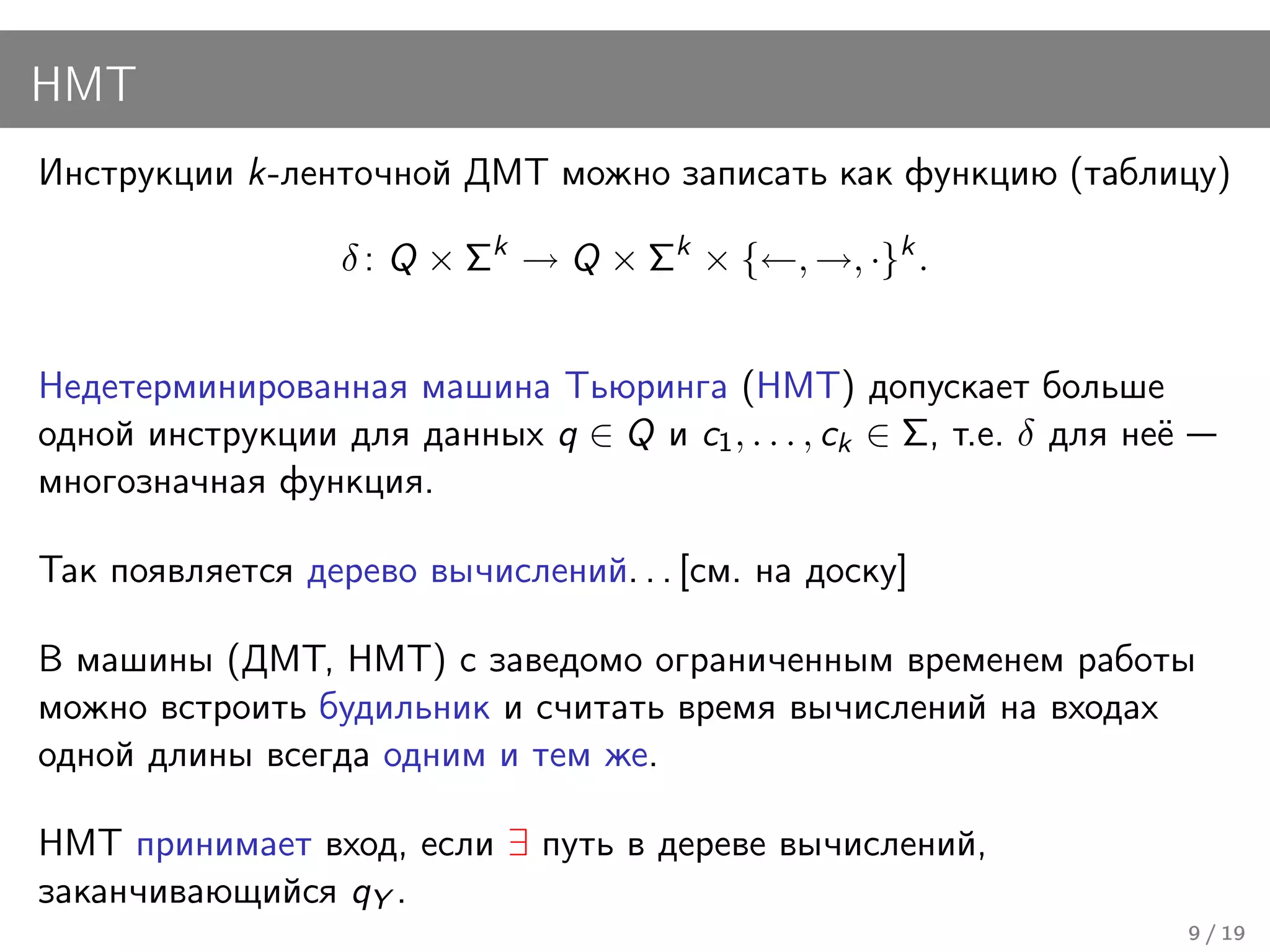 НМТ
Инструкции k-ленточной ДМТ можно записать как функцию (таблицу)

                  δ : Q × Σk → Q × Σk × {←, →, ·}k .


Недетерминированная машина Тьюринга (НМТ) допускает больше
одной инструкции для данных q ∈ Q и c1 , . . . , ck ∈ Σ, т.е. δ для неё
многозначная функция.

Так появляется дерево вычислений. . . [см. на доску]

В машины (ДМТ, НМТ) с заведомо ограниченным временем работы
можно встроить будильник и считать время вычислений на входах
одной длины всегда одним и тем же.

НМТ принимает вход, если ∃ путь в дереве вычислений,
заканчивающийся qY .
                                                                          9 / 19
 