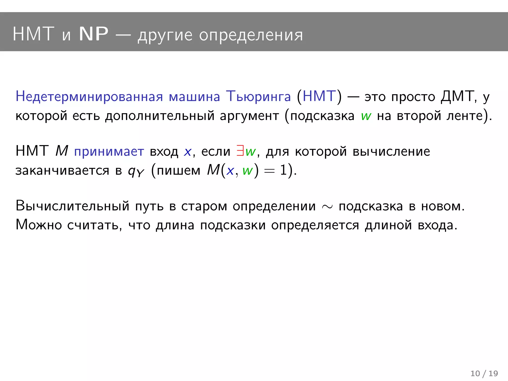 НМТ и NP         другие определения


Недетерминированная машина Тьюринга (НМТ) это просто ДМТ, у
которой есть дополнительный аргумент (подсказка w на второй ленте).

НМТ M принимает вход x, если ∃w , для которой вычисление
заканчивается в qY (пишем M(x, w ) = 1).

Вычислительный путь в старом определении ∼ подсказка в новом.
Можно считать, что длина подсказки определяется длиной входа.




                                                                10 / 19
 