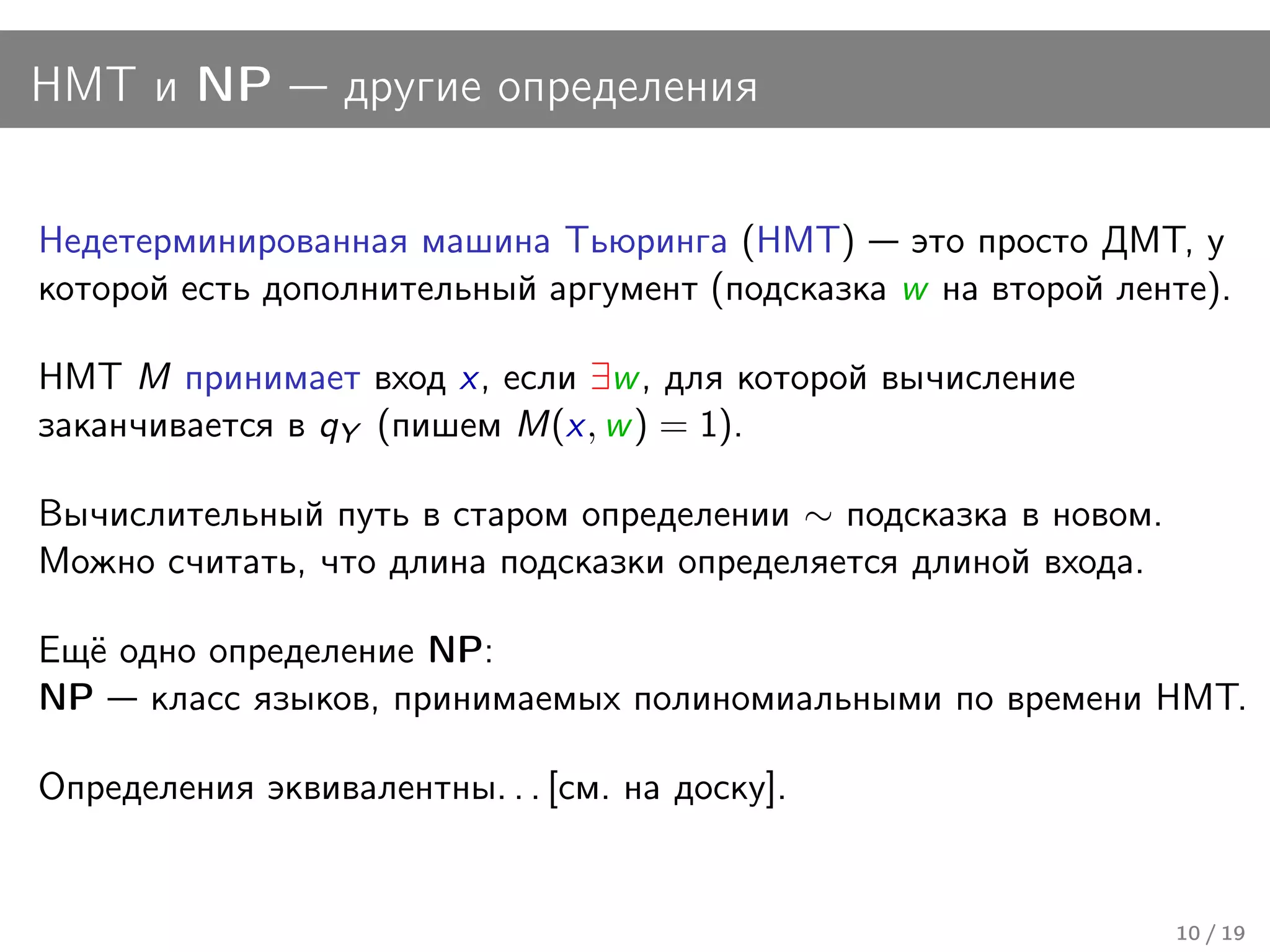 НМТ и NP          другие определения


Недетерминированная машина Тьюринга (НМТ) это просто ДМТ, у
которой есть дополнительный аргумент (подсказка w на второй ленте).

НМТ M принимает вход x, если ∃w , для которой вычисление
заканчивается в qY (пишем M(x, w ) = 1).

Вычислительный путь в старом определении ∼ подсказка в новом.
Можно считать, что длина подсказки определяется длиной входа.

Ещё одно определение NP:
NP класс языков, принимаемых полиномиальными по времени НМТ.

Определения эквивалентны. . . [см. на доску].


                                                                10 / 19
 