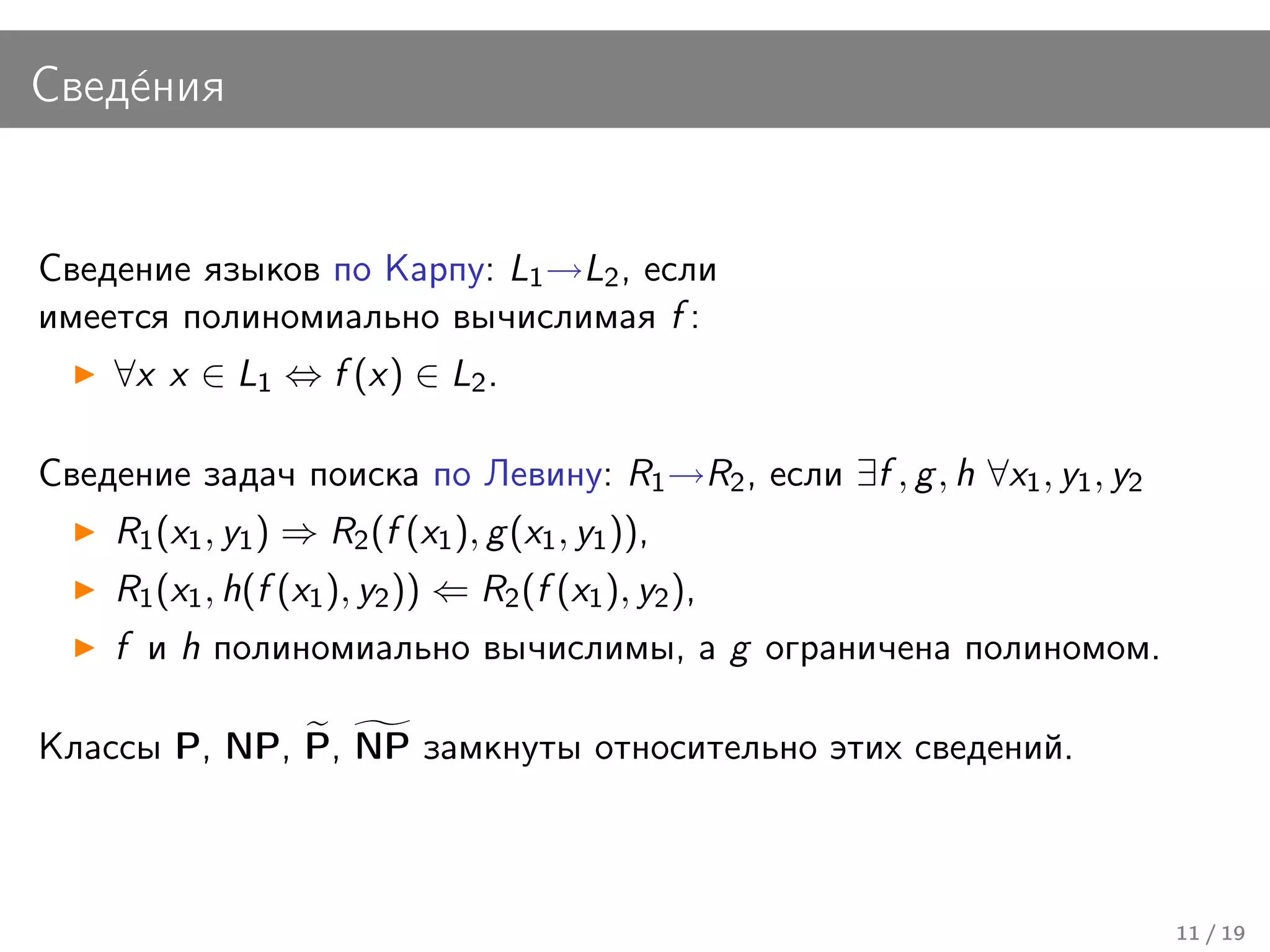 Свед´ния
    е


Сведение языков по Карпу: L1 →L2 , если
имеется полиномиально вычислимая f :
    ∀x x ∈ L1 ⇔ f (x) ∈ L2 .

Сведение задач поиска по Левину: R1 →R2 , если ∃f , g , h ∀x1 , y1 , y2
    R1 (x1 , y1 ) ⇒ R2 (f (x1 ), g (x1 , y1 )),
    R1 (x1 , h(f (x1 ), y2 )) ⇐ R2 (f (x1 ), y2 ),
    f и h полиномиально вычислимы, а g ограничена полиномом.

Классы P, NP, P, NP замкнуты относительно этих сведений.



                                                                          11 / 19
 