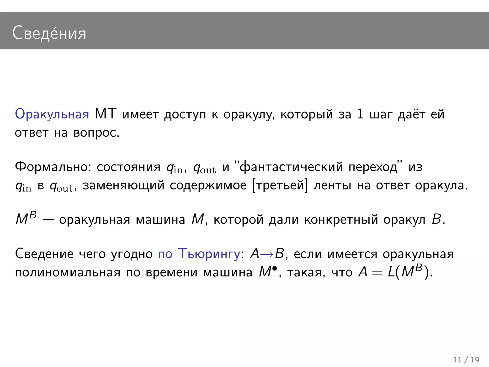 Свед´ния
    е



Оракульная МТ имеет доступ к оракулу, который за 1 шаг даёт ей
ответ на вопрос.

Формально: состояния qin , qout и “фантастический переход” из
qin в qout , заменяющий содержимое [третьей] ленты на ответ оракула.

MB    оракульная машина M, которой дали конкретный оракул B.

Сведение чего угодно по Тьюрингу: A→B, если имеется оракульная
полиномиальная по времени машина M • , такая, что A = L(M B ).




                                                                 11 / 19
 