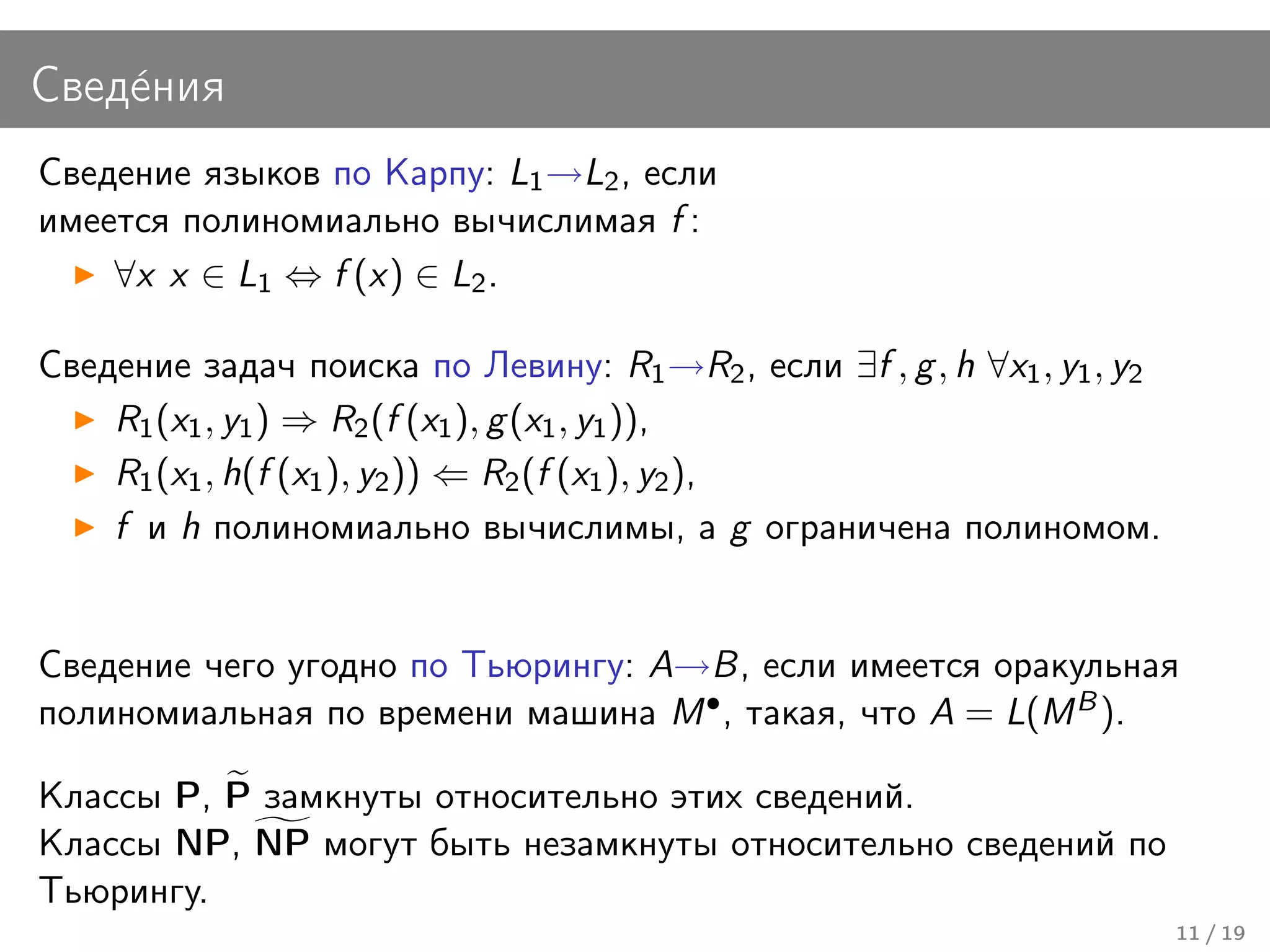 Свед´ния
    е
Сведение языков по Карпу: L1 →L2 , если
имеется полиномиально вычислимая f :
    ∀x x ∈ L1 ⇔ f (x) ∈ L2 .

Сведение задач поиска по Левину: R1 →R2 , если ∃f , g , h ∀x1 , y1 , y2
    R1 (x1 , y1 ) ⇒ R2 (f (x1 ), g (x1 , y1 )),
    R1 (x1 , h(f (x1 ), y2 )) ⇐ R2 (f (x1 ), y2 ),
    f и h полиномиально вычислимы, а g ограничена полиномом.


Сведение чего угодно по Тьюрингу: A→B, если имеется оракульная
полиномиальная по времени машина M • , такая, что A = L(M B ).

Классы P, P замкнуты относительно этих сведений.
Классы NP, NP могут быть незамкнуты относительно сведений по
Тьюрингу.
                                                                          11 / 19
 