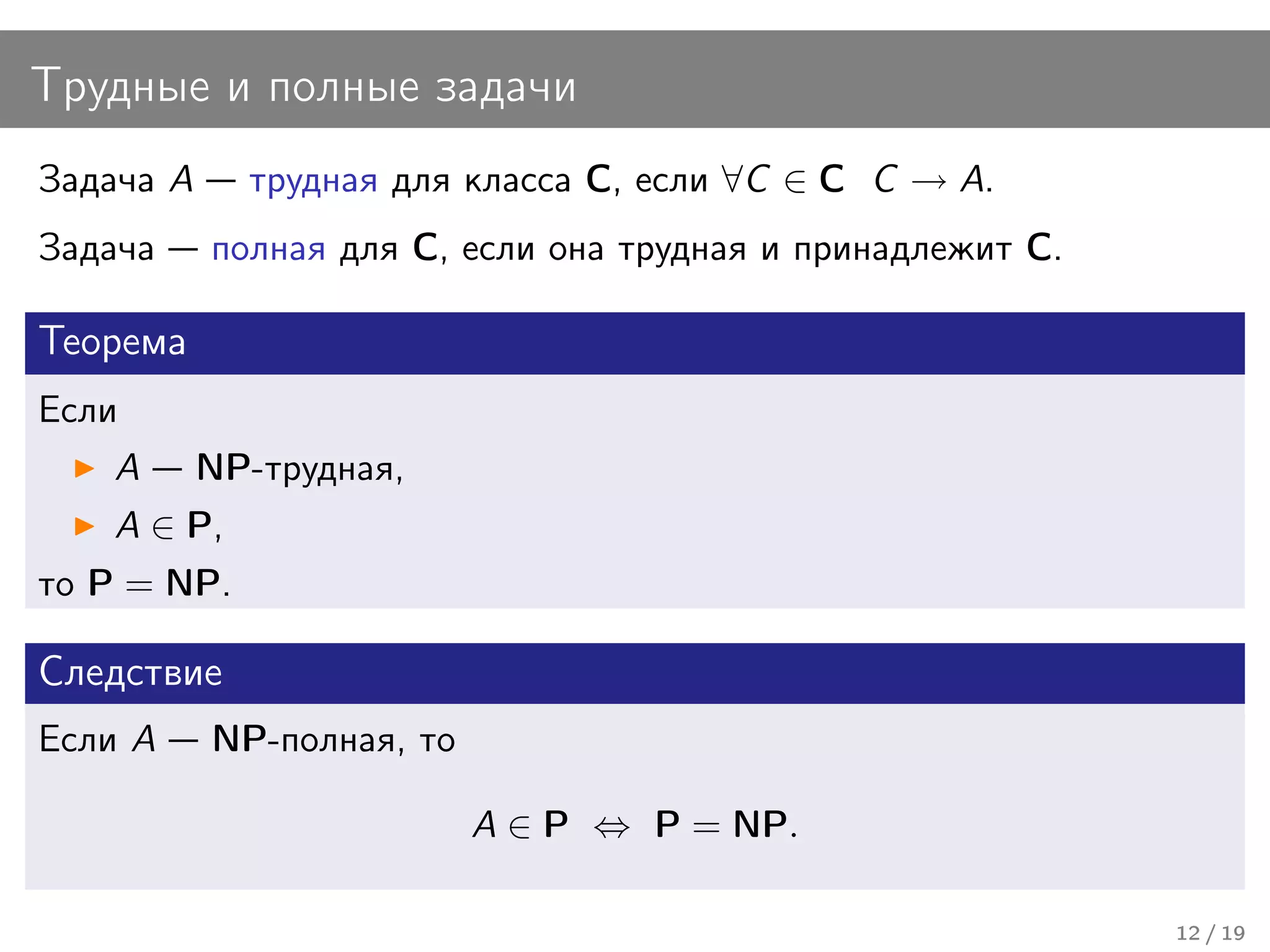 Трудные и полные задачи
Задача A     трудная для класса C, если ∀C ∈ C C → A.
Задача     полная для C, если она трудная и принадлежит C.

Теорема
Если
   A       NP-трудная,
   A ∈ P,
то P = NP.

Следствие
Если A     NP-полная, то

                           A ∈ P ⇔ P = NP.

                                                             12 / 19
 