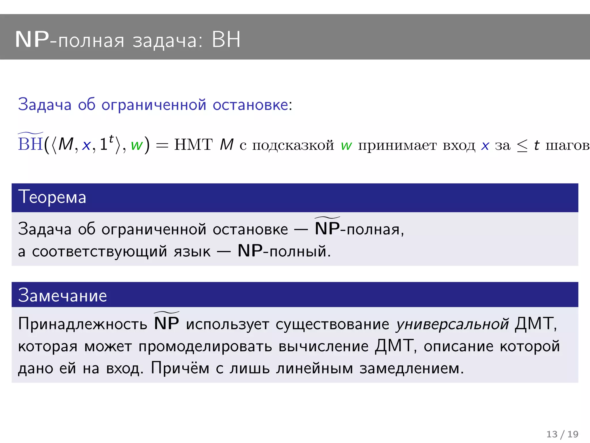 NP-полная задача: BH

Задача об ограниченной остановке:

BH( M, x, 1t , w ) = НМТ M с подсказкой w принимает вход x за ≤ t шагов.

Теорема
Задача об ограниченной остановке NP-полная,
а соответствующий язык NP-полный.

Замечание
Принадлежность NP использует существование универсальной ДМТ,
которая может промоделировать вычисление ДМТ, описание которой
дано ей на вход. Причём с лишь линейным замедлением.


                                                                 13 / 19
 
