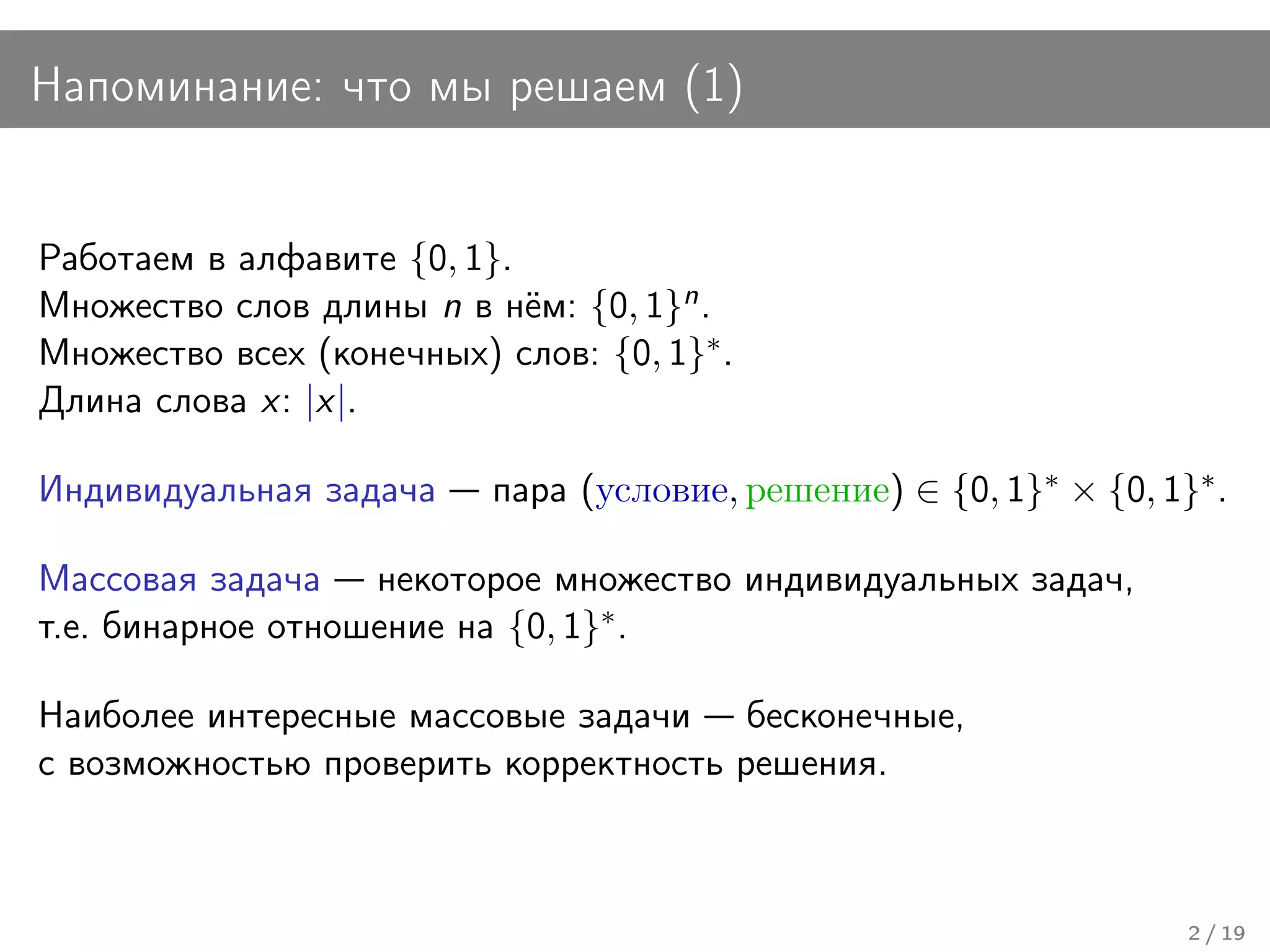 Напоминание: что мы решаем (1)


Работаем в алфавите {0, 1}.
Множество слов длины n в нём: {0, 1}n .
Множество всех (конечных) слов: {0, 1}∗ .
Длина слова x: |x|.

Индивидуальная задача     пара (условие, решение) ∈ {0, 1}∗ × {0, 1}∗ .

Массовая задача некоторое множество индивидуальных задач,
т.е. бинарное отношение на {0, 1}∗ .

Наиболее интересные массовые задачи бесконечные,
с возможностью проверить корректность решения.



                                                                    2 / 19
 