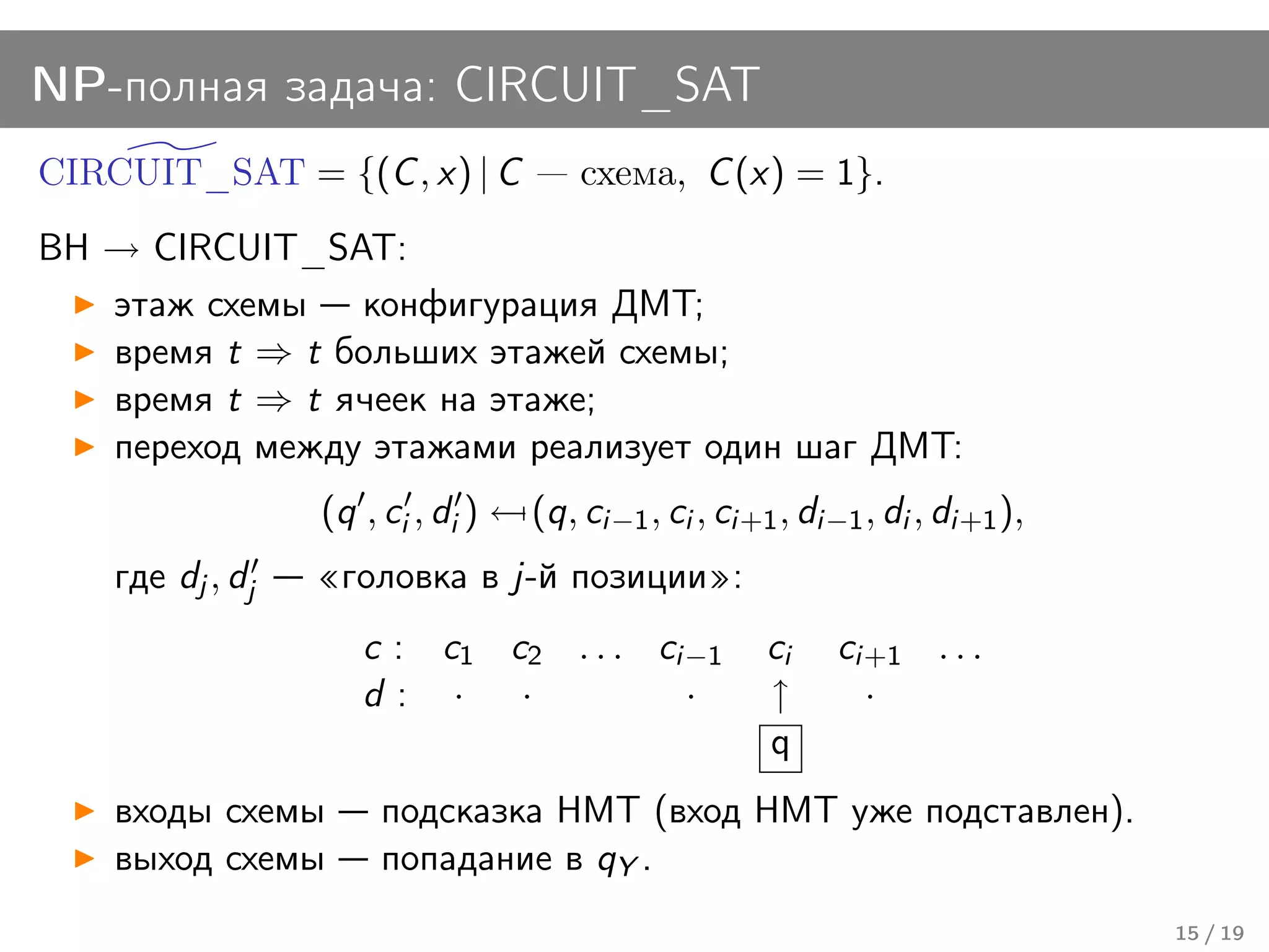 NP-полная задача: CIRCUIT_SAT
CIRCUIT_SAT = {(C , x) | C             схема, C (x) = 1}.
BH → CIRCUIT_SAT:
   этаж схемы конфигурация ДМТ;
   время t ⇒ t больших этажей схемы;
   время t ⇒ t ячеек на этаже;
   переход между этажами реализует один шаг ДМТ:
                  (q , ci , di ) ← (q, ci−1 , ci , ci+1 , di−1 , di , di+1 ),
    где dj , dj    головка в j-й позиции :
                     c : c1 c2 . . . ci−1              ci    ci+1 . . .
                     d: ·    ·         ·               ↑       ·
                                                       q
    входы схемы        подсказка НМТ (вход НМТ уже подставлен).
    выход схемы        попадание в qY .
                                                                                15 / 19
 