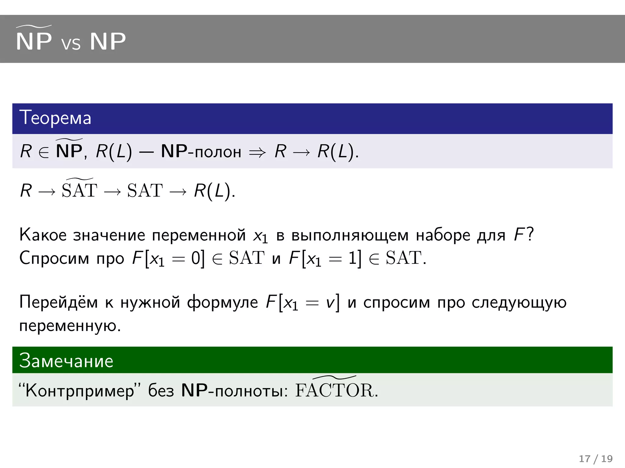 NP vs NP


Теорема
R ∈ NP, R(L)   NP-полон ⇒ R → R(L).

R → SAT → SAT → R(L).

Какое значение переменной x1 в выполняющем наборе для F ?
Спросим про F [x1 = 0] ∈ SAT и F [x1 = 1] ∈ SAT.

Перейдём к нужной формуле F [x1 = v ] и спросим про следующую
переменную.
Замечание
“Контрпример” без NP-полноты: FACTOR.


                                                                17 / 19
 