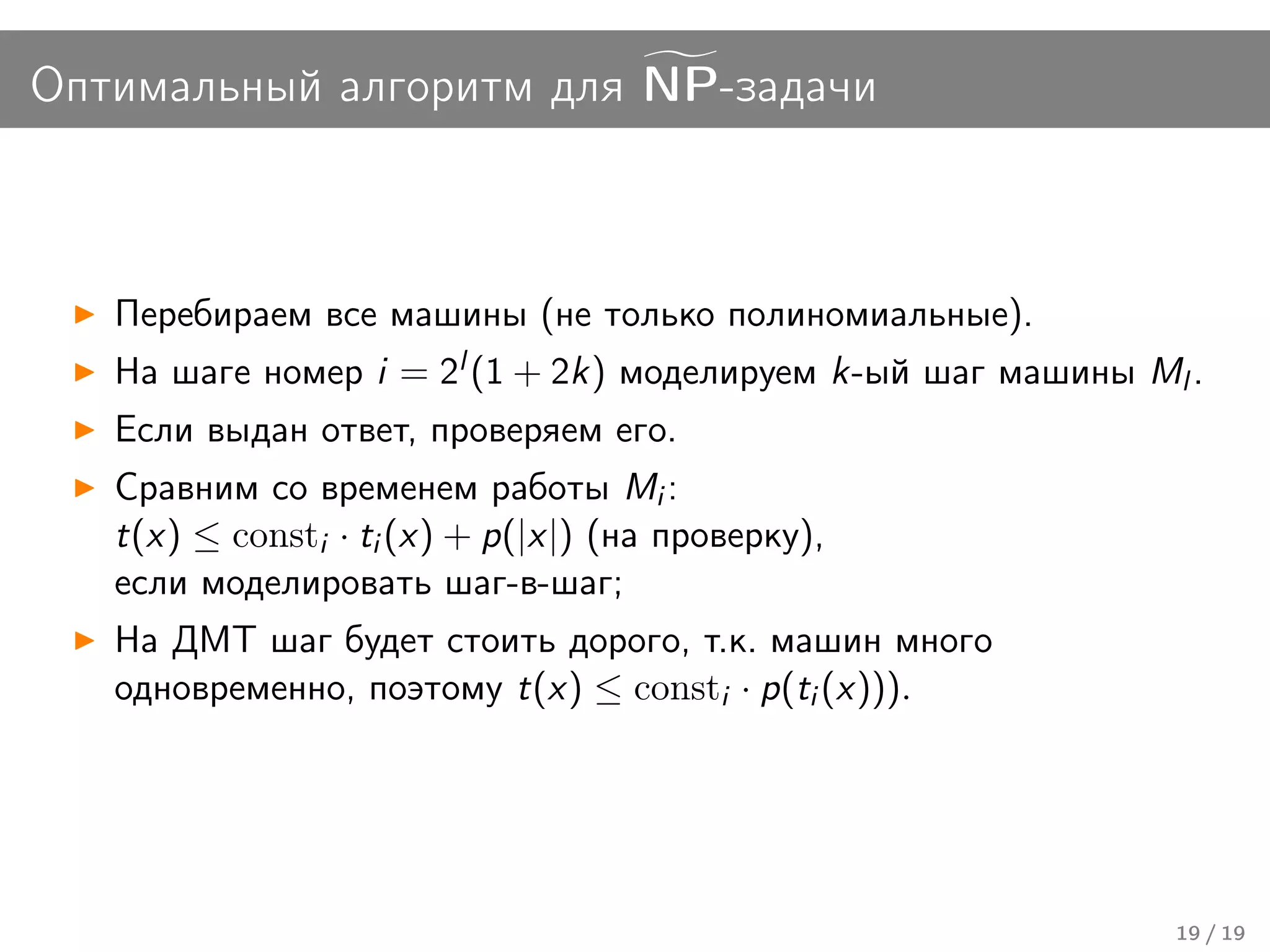 Оптимальный алгоритм для NP-задачи



   Перебираем все машины (не только полиномиальные).
   На шаге номер i = 2l (1 + 2k) моделируем k-ый шаг машины Ml .
   Если выдан ответ, проверяем его.
   Сравним со временем работы Mi :
   t(x) ≤ consti · ti (x) + p(|x|) (на проверку),
   если моделировать шаг-в-шаг;
   На ДМТ шаг будет стоить дорого, т.к. машин много
   одновременно, поэтому t(x) ≤ consti · p(ti (x))).




                                                              19 / 19
 