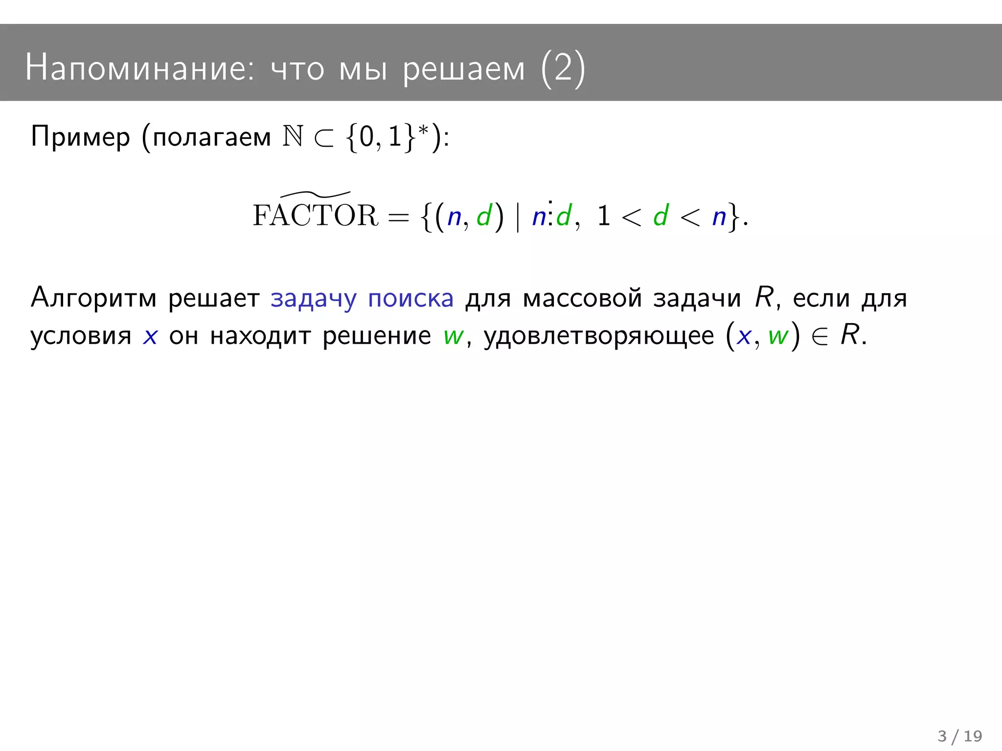 Напоминание: что мы решаем (2)
Пример (полагаем N ⊂ {0, 1}∗ ):
                                     .
                FACTOR = {(n, d ) | n. , 1 < d < n}.
                                     .d

Алгоритм решает задачу поиска для массовой задачи R, если для
условия x он находит решение w , удовлетворяющее (x, w ) ∈ R.




                                                                3 / 19
 
