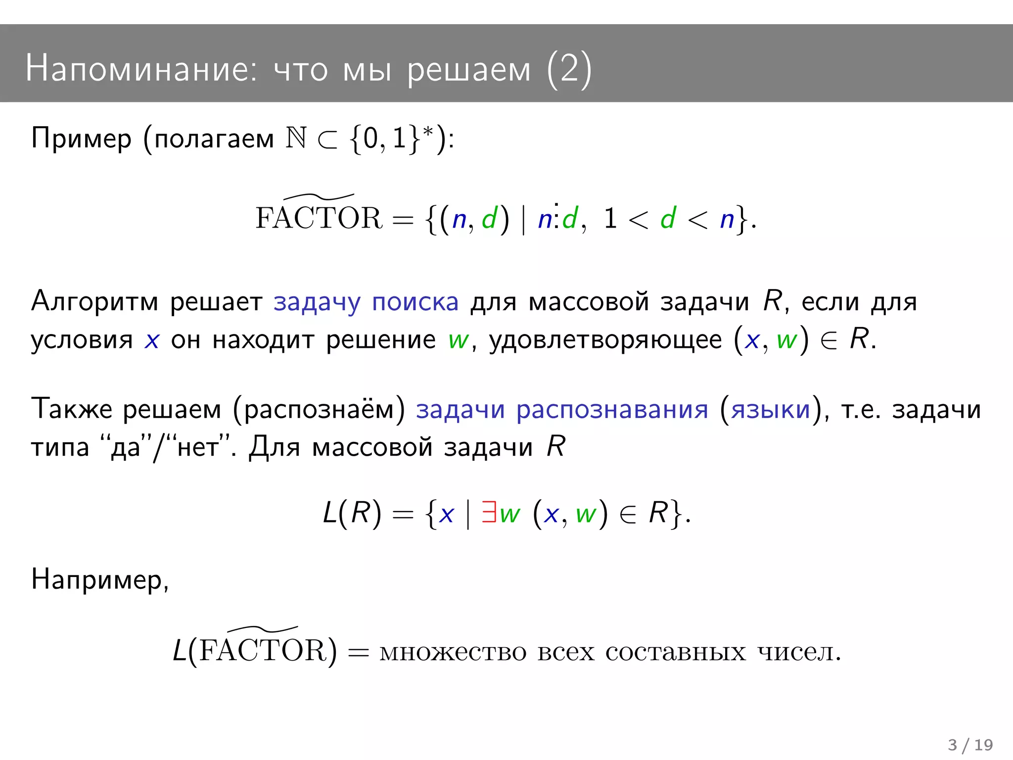 Напоминание: что мы решаем (2)
Пример (полагаем N ⊂ {0, 1}∗ ):
                                      .
                 FACTOR = {(n, d ) | n. , 1 < d < n}.
                                      .d

Алгоритм решает задачу поиска для массовой задачи R, если для
условия x он находит решение w , удовлетворяющее (x, w ) ∈ R.

Также решаем (распознаём) задачи распознавания (языки), т.е. задачи
типа “да”/“нет”. Для массовой задачи R

                     L(R) = {x | ∃w (x, w ) ∈ R}.

Например,

            L(FACTOR) = множество всех составных чисел.

                                                                3 / 19
 