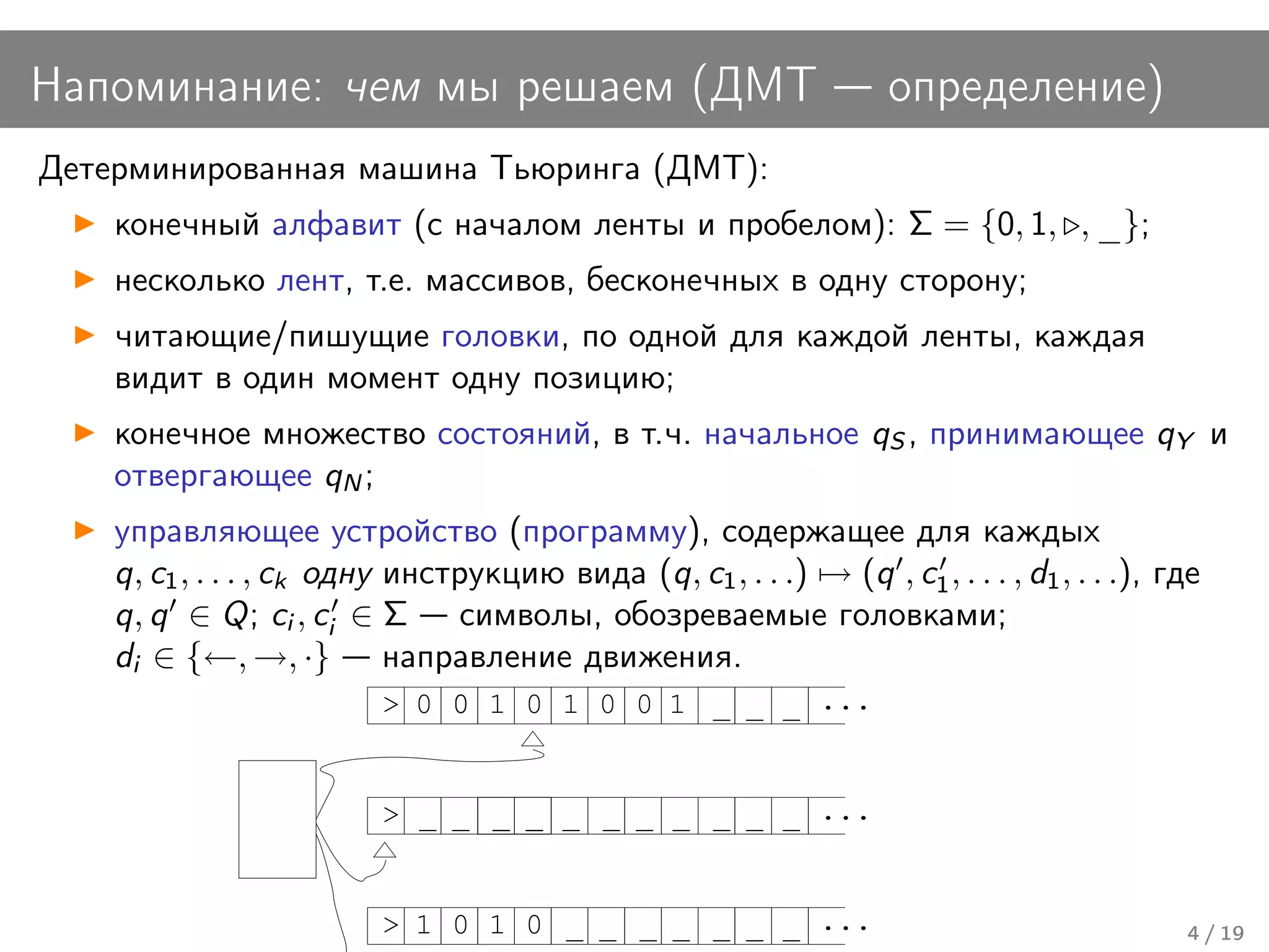 Напоминание: чем мы решаем (ДМТ                                      определение)
Детерминированная машина Тьюринга (ДМТ):
    конечный алфавит (с началом ленты и пробелом): Σ = {0, 1, , _};
    несколько лент, т.е. массивов, бесконечных в одну сторону;
    читающие/пишущие головки, по одной для каждой ленты, каждая
    видит в один момент одну позицию;
    конечное множество состояний, в т.ч. начальное qS , принимающее qY и
    отвергающее qN ;
    управляющее устройство (программу), содержащее для каждых
    q, c1 , . . . , ck одну инструкцию вида (q, c1 , . . .) → (q , c1 , . . . , d1 , . . .), где
    q, q ∈ Q; ci , ci ∈ Σ символы, обозреваемые головками;
    di ∈ {←, →, ·} направление движения.
                          > 0 0 1 0 1 0 0 1 _ _ _ ...


                          > _ _ _ _ _ _ _ _ _ _ _ ...


                          > 1 0 1 0 _ _ _ _ _ _ _ ...                                         4 / 19
 