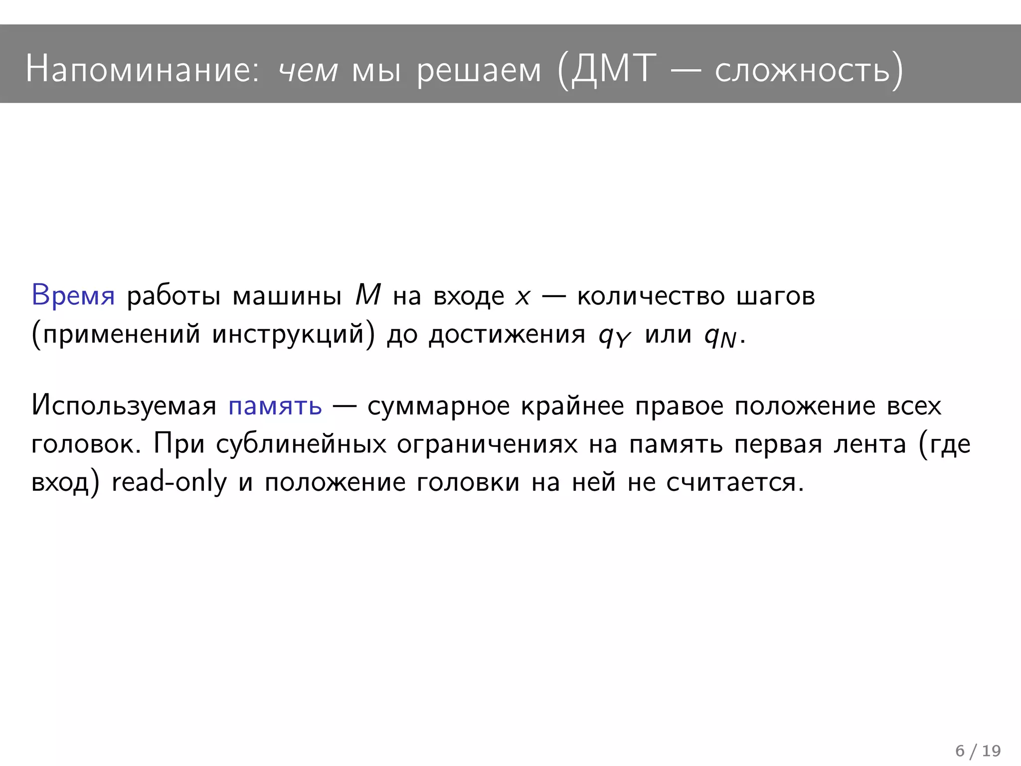Напоминание: чем мы решаем (ДМТ                сложность)




Время работы машины M на входе x    количество шагов
(применений инструкций) до достижения qY или qN .

Используемая память суммарное крайнее правое положение всех
головок. При сублинейных ограничениях на память первая лента (где
вход) read-only и положение головки на ней не считается.




                                                               6 / 19
 