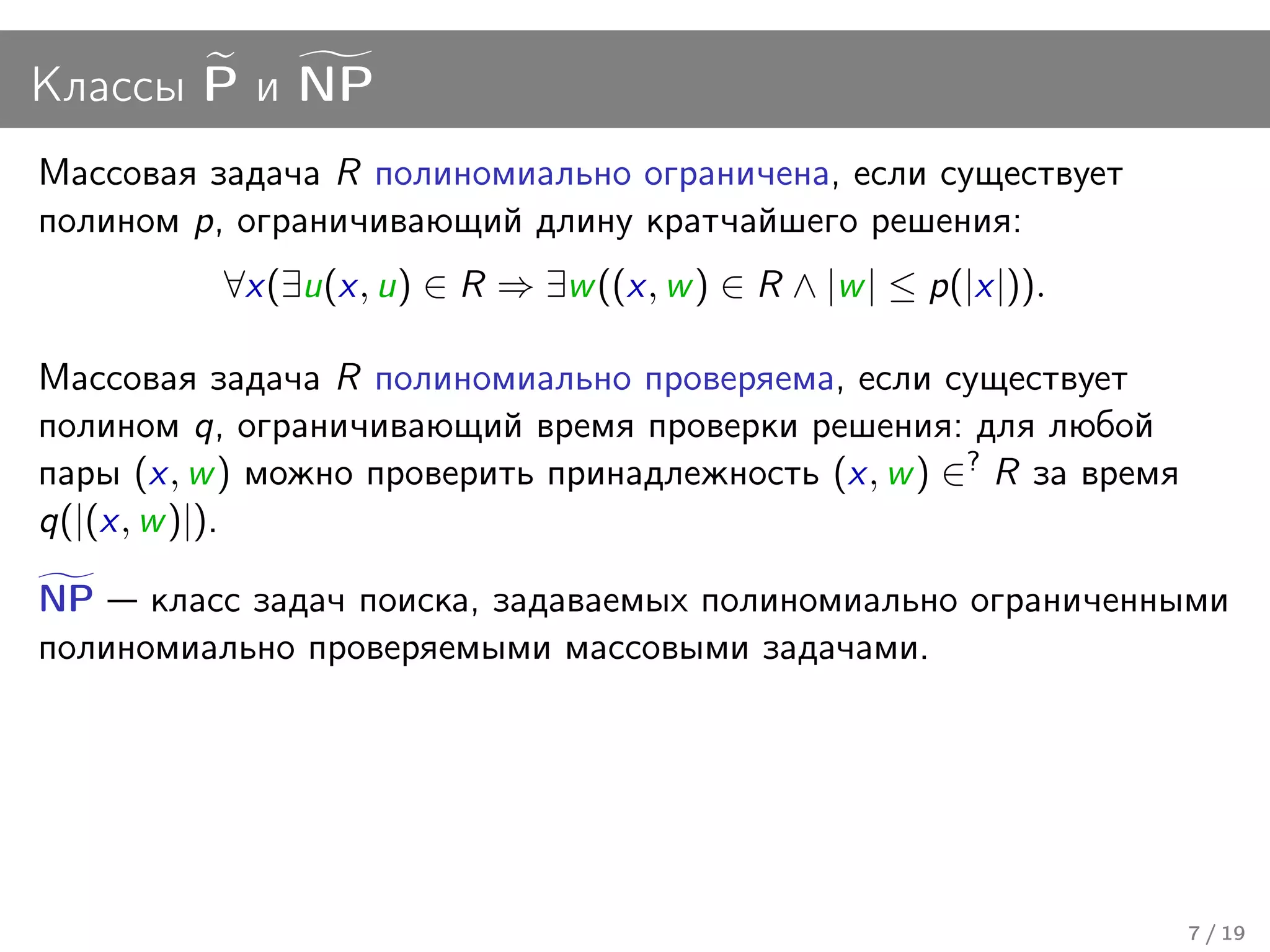 Классы P и NP
Массовая задача R полиномиально ограничена, если существует
полином p, ограничивающий длину кратчайшего решения:
          ∀x(∃u(x, u) ∈ R ⇒ ∃w ((x, w ) ∈ R ∧ |w | ≤ p(|x|)).

Массовая задача R полиномиально проверяема, если существует
полином q, ограничивающий время проверки решения: для любой
пары (x, w ) можно проверить принадлежность (x, w ) ∈? R за время
q(|(x, w )|).

NP класс задач поиска, задаваемых полиномиально ограниченными
полиномиально проверяемыми массовыми задачами.




                                                                    7 / 19
 