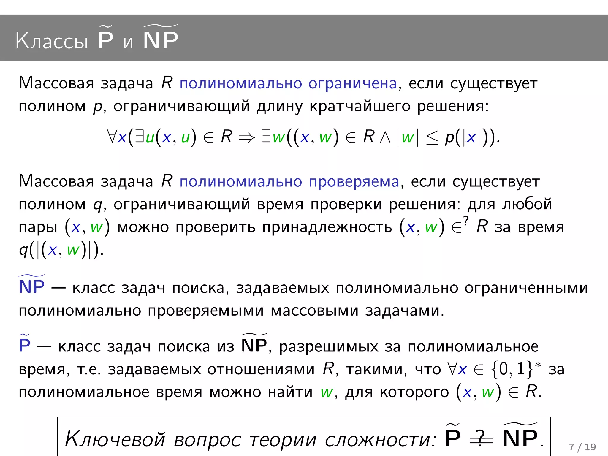 Классы P и NP
Массовая задача R полиномиально ограничена, если существует
полином p, ограничивающий длину кратчайшего решения:
          ∀x(∃u(x, u) ∈ R ⇒ ∃w ((x, w ) ∈ R ∧ |w | ≤ p(|x|)).

Массовая задача R полиномиально проверяема, если существует
полином q, ограничивающий время проверки решения: для любой
пары (x, w ) можно проверить принадлежность (x, w ) ∈? R за время
q(|(x, w )|).

NP класс задач поиска, задаваемых полиномиально ограниченными
полиномиально проверяемыми массовыми задачами.
P класс задач поиска из NP, разрешимых за полиномиальное
время, т.е. задаваемых отношениями R, такими, что ∀x ∈ {0, 1}∗ за
полиномиальное время можно найти w , для которого (x, w ) ∈ R.

     Ключевой вопрос теории сложности: P = NP.
                                         ?
                                         =                          7 / 19
 