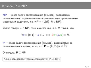 Классы P и NP

NP класс задач распознавания (языков), задаваемых
полиномиально ограниченными полиномиально проверяемыми
массовыми задачами, т.е. NP = {L(R) | R ∈ NP}.

Иначе говоря, L ∈ NP, если имеется п.о. п.п. R, такая, что

               ∀x ∈ {0, 1}∗ x ∈ L ⇐⇒ ∃w (x, w ) ∈ R.

P класс задач распознавания (языков), разрешимых за
полиномиальное время; ясно, что P = {L(R) | R ∈ P}.

Очевидно, P ⊆ NP.

Ключевой вопрос теории сложности: P = NP.
                                    ?
                                    =

                                                             8 / 19
 
