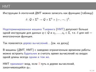 НМТ
Инструкции k-ленточной ДМТ можно записать как функцию (таблицу)

                  δ : Q × Σk → Q × Σk × {←, →, ·}k .


Недетерминированная машина Тьюринга (НМТ) допускает больше
одной инструкции для данных q ∈ Q и c1 , . . . , ck ∈ Σ, т.е. δ для неё
многозначная функция.

Так появляется дерево вычислений. . . [см. на доску]

В машины (ДМТ, НМТ) с заведомо ограниченным временем работы
можно встроить будильник и считать время вычислений на входах
одной длины всегда одним и тем же.

НМТ принимает вход, если ∃ путь в дереве вычислений,
заканчивающийся qY .
                                                                          9 / 19
 
