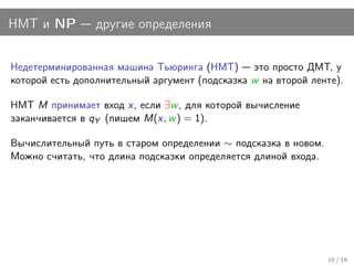 НМТ и NP         другие определения


Недетерминированная машина Тьюринга (НМТ) это просто ДМТ, у
которой есть дополнительный аргумент (подсказка w на второй ленте).

НМТ M принимает вход x, если ∃w , для которой вычисление
заканчивается в qY (пишем M(x, w ) = 1).

Вычислительный путь в старом определении ∼ подсказка в новом.
Можно считать, что длина подсказки определяется длиной входа.




                                                                10 / 19
 
