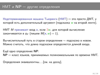 НМТ и NP          другие определения


Недетерминированная машина Тьюринга (НМТ) это просто ДМТ, у
которой есть дополнительный аргумент (подсказка w на второй ленте).

НМТ M принимает вход x, если ∃w , для которой вычисление
заканчивается в qY (пишем M(x, w ) = 1).

Вычислительный путь в старом определении ∼ подсказка в новом.
Можно считать, что длина подсказки определяется длиной входа.

Ещё одно определение NP:
NP класс языков, принимаемых полиномиальными по времени НМТ.

Определения эквивалентны. . . [см. на доску].


                                                                10 / 19
 