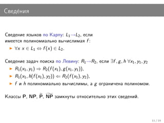 Свед´ния
    е


Сведение языков по Карпу: L1 →L2 , если
имеется полиномиально вычислимая f :
    ∀x x ∈ L1 ⇔ f (x) ∈ L2 .

Сведение задач поиска по Левину: R1 →R2 , если ∃f , g , h ∀x1 , y1 , y2
    R1 (x1 , y1 ) ⇒ R2 (f (x1 ), g (x1 , y1 )),
    R1 (x1 , h(f (x1 ), y2 )) ⇐ R2 (f (x1 ), y2 ),
    f и h полиномиально вычислимы, а g ограничена полиномом.

Классы P, NP, P, NP замкнуты относительно этих сведений.



                                                                          11 / 19
 