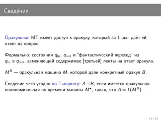 Свед´ния
    е



Оракульная МТ имеет доступ к оракулу, который за 1 шаг даёт ей
ответ на вопрос.

Формально: состояния qin , qout и “фантастический переход” из
qin в qout , заменяющий содержимое [третьей] ленты на ответ оракула.

MB    оракульная машина M, которой дали конкретный оракул B.

Сведение чего угодно по Тьюрингу: A→B, если имеется оракульная
полиномиальная по времени машина M • , такая, что A = L(M B ).




                                                                 11 / 19
 