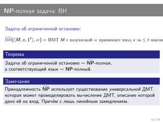 NP-полная задача: BH

Задача об ограниченной остановке:

BH( M, x, 1t , w ) = НМТ M с подсказкой w принимает вход x за ≤ t шагов.

Теорема
Задача об ограниченной остановке NP-полная,
а соответствующий язык NP-полный.

Замечание
Принадлежность NP использует существование универсальной ДМТ,
которая может промоделировать вычисление ДМТ, описание которой
дано ей на вход. Причём с лишь линейным замедлением.


                                                                 13 / 19
 