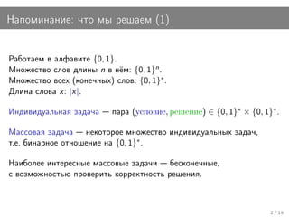 Напоминание: что мы решаем (1)


Работаем в алфавите {0, 1}.
Множество слов длины n в нём: {0, 1}n .
Множество всех (конечных) слов: {0, 1}∗ .
Длина слова x: |x|.

Индивидуальная задача     пара (условие, решение) ∈ {0, 1}∗ × {0, 1}∗ .

Массовая задача некоторое множество индивидуальных задач,
т.е. бинарное отношение на {0, 1}∗ .

Наиболее интересные массовые задачи бесконечные,
с возможностью проверить корректность решения.



                                                                    2 / 19
 