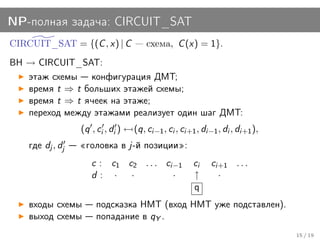 NP-полная задача: CIRCUIT_SAT
CIRCUIT_SAT = {(C , x) | C             схема, C (x) = 1}.
BH → CIRCUIT_SAT:
   этаж схемы конфигурация ДМТ;
   время t ⇒ t больших этажей схемы;
   время t ⇒ t ячеек на этаже;
   переход между этажами реализует один шаг ДМТ:
                  (q , ci , di ) ← (q, ci−1 , ci , ci+1 , di−1 , di , di+1 ),
    где dj , dj    головка в j-й позиции :
                     c : c1 c2 . . . ci−1              ci    ci+1 . . .
                     d: ·    ·         ·               ↑       ·
                                                       q
    входы схемы        подсказка НМТ (вход НМТ уже подставлен).
    выход схемы        попадание в qY .
                                                                                15 / 19
 