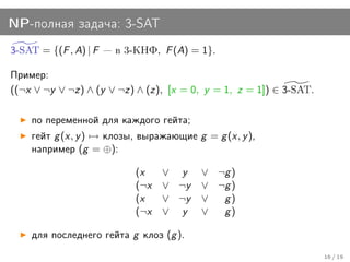 NP-полная задача: 3-SAT
3-SAT = {(F , A) | F   в 3-КНФ, F (A) = 1}.

Пример:
((¬x ∨ ¬y ∨ ¬z) ∧ (y ∨ ¬z) ∧ (z), [x = 0, y = 1, z = 1]) ∈ 3-SAT.

    по переменной для каждого гейта;
    гейт g (x, y ) → клозы, выражающие g = g (x, y ),
    например (g = ⊕):

                           (x    ∨ y     ∨ ¬g )
                           (¬x   ∨ ¬y    ∨ ¬g )
                           (x    ∨ ¬y    ∨  g)
                           (¬x   ∨ y     ∨  g)

    для последнего гейта g клоз (g ).
                                                                    16 / 19
 
