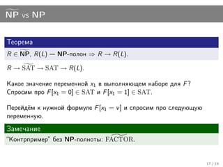 NP vs NP


Теорема
R ∈ NP, R(L)   NP-полон ⇒ R → R(L).

R → SAT → SAT → R(L).

Какое значение переменной x1 в выполняющем наборе для F ?
Спросим про F [x1 = 0] ∈ SAT и F [x1 = 1] ∈ SAT.

Перейдём к нужной формуле F [x1 = v ] и спросим про следующую
переменную.
Замечание
“Контрпример” без NP-полноты: FACTOR.


                                                                17 / 19
 