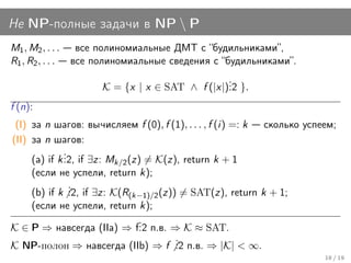 Не NP-полные задачи в NP  P
M1 , M2 , . . .    все полиномиальные ДМТ с “будильниками”,
R1 , R2 , . . .   все полиномиальные сведения с “будильниками”.
                                                  .
                        K = {x | x ∈ SAT ∧ f (|x|). }.
                                                  .2
f (n):
 (I) за n шагов: вычисляем f (0), f (1), . . . , f (i) =: k сколько успеем;
(II) за n шагов:
              .
     (a) if k . if ∃z: Mk/2 (z) = K(z), return k + 1
              .2,
     (если не успели, return k);
                .
     (b) if k . if ∃z: K(R(k−1)/2 (z)) = SAT(z), return k + 1;
                .2,
     (если не успели, return k);
                              .
K ∈ P ⇒ навсегда (IIa) ⇒ f. п.в. ⇒ K ≈ SAT.
                              .2
                                      .
K NP-полон ⇒ навсегда (IIb) ⇒ f . п.в. ⇒ |K| < ∞.
                                      .2
                                                                        18 / 19
 