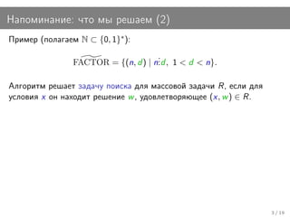Напоминание: что мы решаем (2)
Пример (полагаем N ⊂ {0, 1}∗ ):
                                     .
                FACTOR = {(n, d ) | n. , 1 < d < n}.
                                     .d

Алгоритм решает задачу поиска для массовой задачи R, если для
условия x он находит решение w , удовлетворяющее (x, w ) ∈ R.




                                                                3 / 19
 