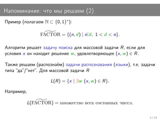 Напоминание: что мы решаем (2)
Пример (полагаем N ⊂ {0, 1}∗ ):
                                      .
                 FACTOR = {(n, d ) | n. , 1 < d < n}.
                                      .d

Алгоритм решает задачу поиска для массовой задачи R, если для
условия x он находит решение w , удовлетворяющее (x, w ) ∈ R.

Также решаем (распознаём) задачи распознавания (языки), т.е. задачи
типа “да”/“нет”. Для массовой задачи R

                     L(R) = {x | ∃w (x, w ) ∈ R}.

Например,

            L(FACTOR) = множество всех составных чисел.

                                                                3 / 19
 