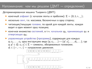 Напоминание: чем мы решаем (ДМТ                                      определение)
Детерминированная машина Тьюринга (ДМТ):
    конечный алфавит (с началом ленты и пробелом): Σ = {0, 1, , _};
    несколько лент, т.е. массивов, бесконечных в одну сторону;
    читающие/пишущие головки, по одной для каждой ленты, каждая
    видит в один момент одну позицию;
    конечное множество состояний, в т.ч. начальное qS , принимающее qY и
    отвергающее qN ;
    управляющее устройство (программу), содержащее для каждых
    q, c1 , . . . , ck одну инструкцию вида (q, c1 , . . .) → (q , c1 , . . . , d1 , . . .), где
    q, q ∈ Q; ci , ci ∈ Σ символы, обозреваемые головками;
    di ∈ {←, →, ·} направление движения.
                          > 0 0 1 0 1 0 0 1 _ _ _ ...


                          > _ _ _ _ _ _ _ _ _ _ _ ...


                          > 1 0 1 0 _ _ _ _ _ _ _ ...                                         4 / 19
 