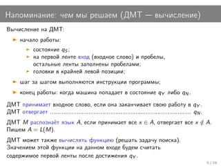 Напоминание: чем мы решаем (ДМТ                                              вычисление)
Вычисление на ДМТ:
      начало работы:
             состояние qS ;
             на первой ленте вход (входное слово) и пробелы,
             остальные ленты заполнены пробелами;
             головки в крайней левой позиции;
      шаг за шагом выполняются инструкции программы;
      конец работы: когда машина попадает в состояние qY либо qN .
ДМТ принимает входное слово, если она заканчивает свою работу в qY .
ДМТ отвергает .................................................................................... qN .
ДМТ M распознаёт язык A, если принимает все x ∈ A, отвергает все x ∈ A.
                                                                   /
Пишем A = L(M).
ДМТ может также вычислять функцию (решать задачу поиска).
Значением этой функции на данном входе будем считать
содержимое первой ленты после достижения qY .
                                                                                                          5 / 19
 