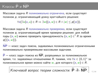 Классы P и NP
Массовая задача R полиномиально ограничена, если существует
полином p, ограничивающий длину кратчайшего решения:
          ∀x(∃u(x, u) ∈ R ⇒ ∃w ((x, w ) ∈ R ∧ |w | ≤ p(|x|)).

Массовая задача R полиномиально проверяема, если существует
полином q, ограничивающий время проверки решения: для любой
пары (x, w ) можно проверить принадлежность (x, w ) ∈? R за время
q(|(x, w )|).

NP класс задач поиска, задаваемых полиномиально ограниченными
полиномиально проверяемыми массовыми задачами.
P класс задач поиска из NP, разрешимых за полиномиальное
время, т.е. задаваемых отношениями R, такими, что ∀x ∈ {0, 1}∗ за
полиномиальное время можно найти w , для которого (x, w ) ∈ R.

     Ключевой вопрос теории сложности: P = NP.
                                         ?
                                         =                          7 / 19
 
