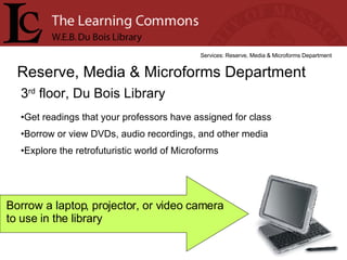 3 rd  floor, Du Bois Library Reserve, Media & Microforms Department Services: Reserve, Media & Microforms Department Get readings that your professors have assigned for class Borrow or view DVDs, audio recordings, and other media Explore the retrofuturistic world of Microforms Borrow a laptop, projector, or video camera to use in the library 