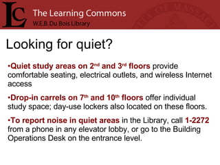 Looking for quiet? Quiet study areas on 2 nd  and 3 rd  floors  provide comfortable seating, electrical outlets, and wireless Internet access Drop-in carrels on 7 th  and 10 th  floors  offer individual study space; day-use lockers also located on these floors. To report noise in quiet areas  in the Library, call  1-2272  from a phone in any elevator lobby, or go to the Building Operations Desk on the entrance level. 