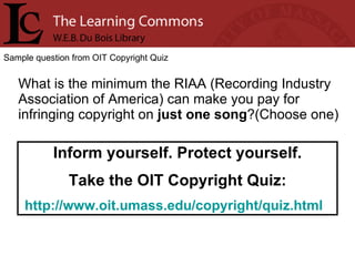 Sample question from OIT Copyright Quiz What is the minimum the RIAA (Recording Industry Association of America) can make you pay for infringing copyright on  just one song ?(Choose one) Inform yourself. Protect yourself. Take the OIT Copyright Quiz: http://www.oit.umass.edu/copyright/quiz.html   