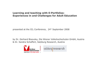 Learning and teaching with E-Portfolios: Experiences in and Challenges for Adult Education presented at the ICL Conference,  24 th  September 2008 by Dr. Gerhard Bisovsky, Die Wiener Volkshochschulen GmbH, Austria & Dr. Sandra Schaffert, Salzburg Research, Austria   