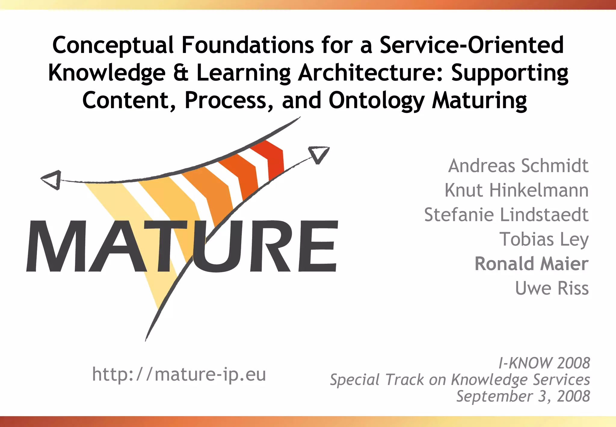 Conceptual Foundations for a Service-Oriented Knowledge & Learning Architecture: Supporting Content, Process, and Ontology Maturing  Andreas Schmidt Knut Hinkelmann Stefanie Lindstaedt Tobias Ley Ronald Maier Uwe Riss http://mature-ip.eu I-KNOW 2008 Special Track on Knowledge Services September 3, 2008 