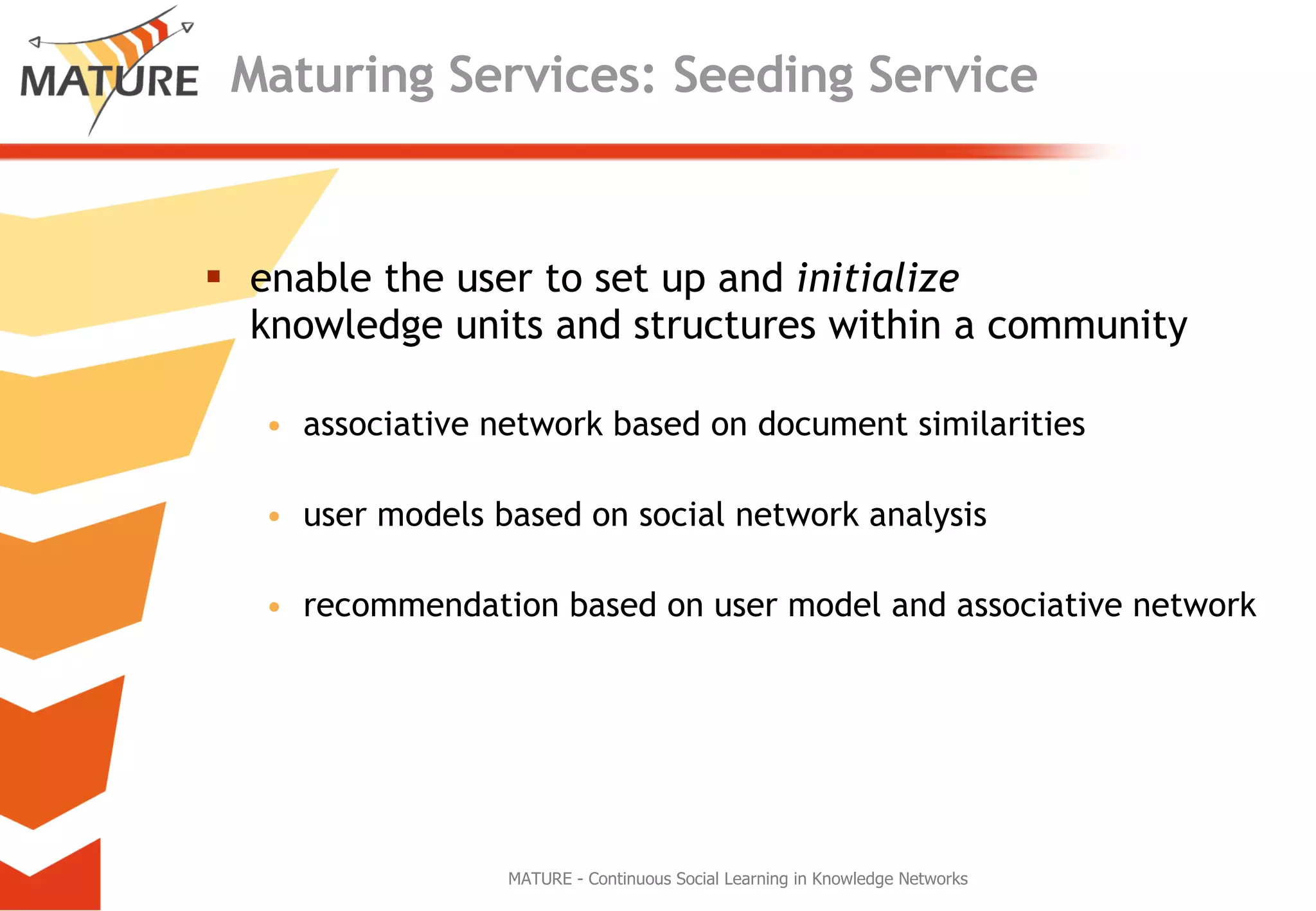 Maturing Services: Seeding Service enable the user to set up and  initialize   knowledge units and structures within a community associative network based on document similarities user models based on social network analysis  recommendation based on user model and associative network MATURE - Continuous Social Learning in Knowledge Networks 