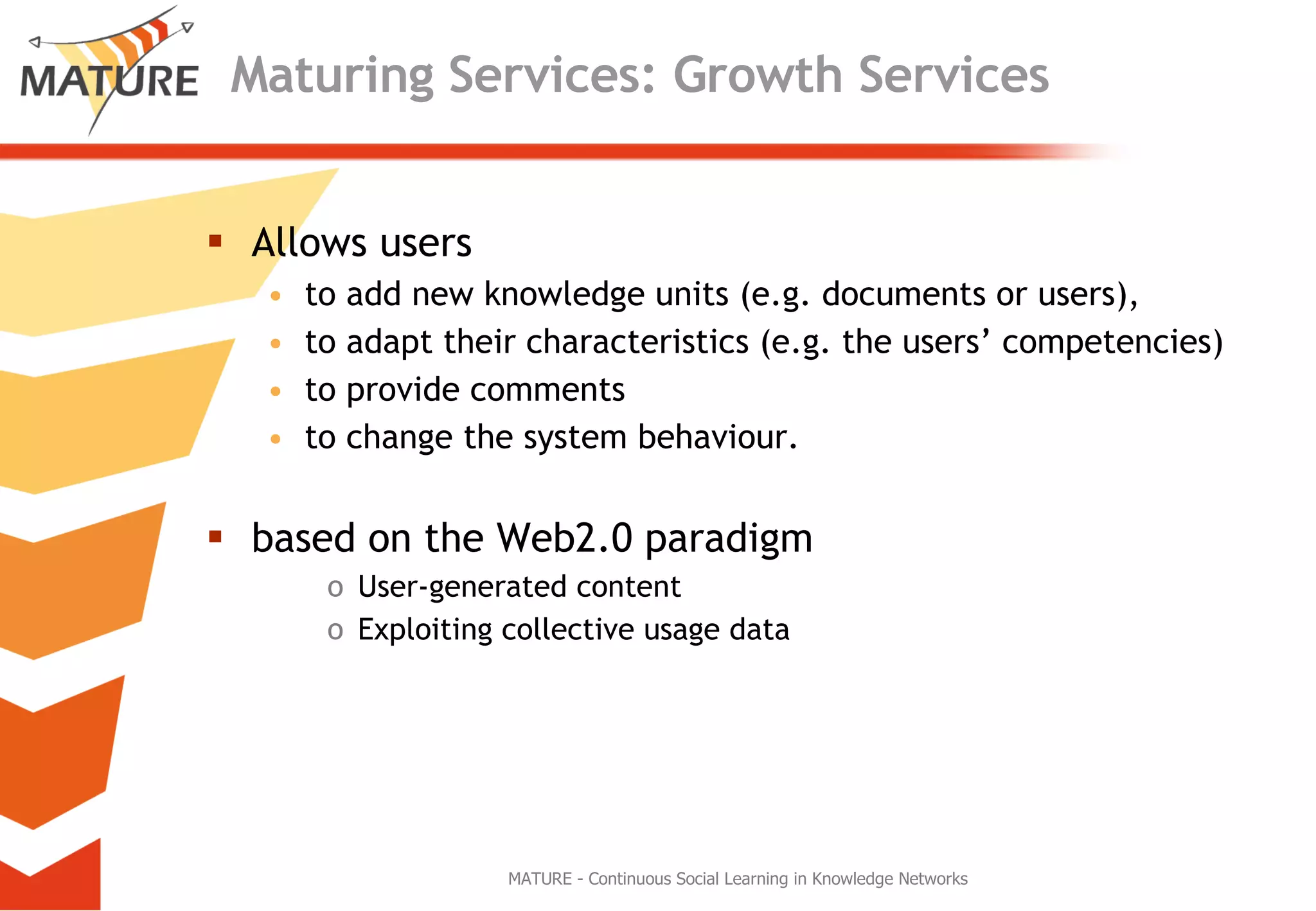 Maturing Services: Growth Services Allows users to add new knowledge units (e.g. documents or users),  to adapt their characteristics (e.g. the users’ competencies)  to provide comments  to change the system behaviour. based on the Web2.0 paradigm  User-generated content Exploiting collective usage data MATURE - Continuous Social Learning in Knowledge Networks 