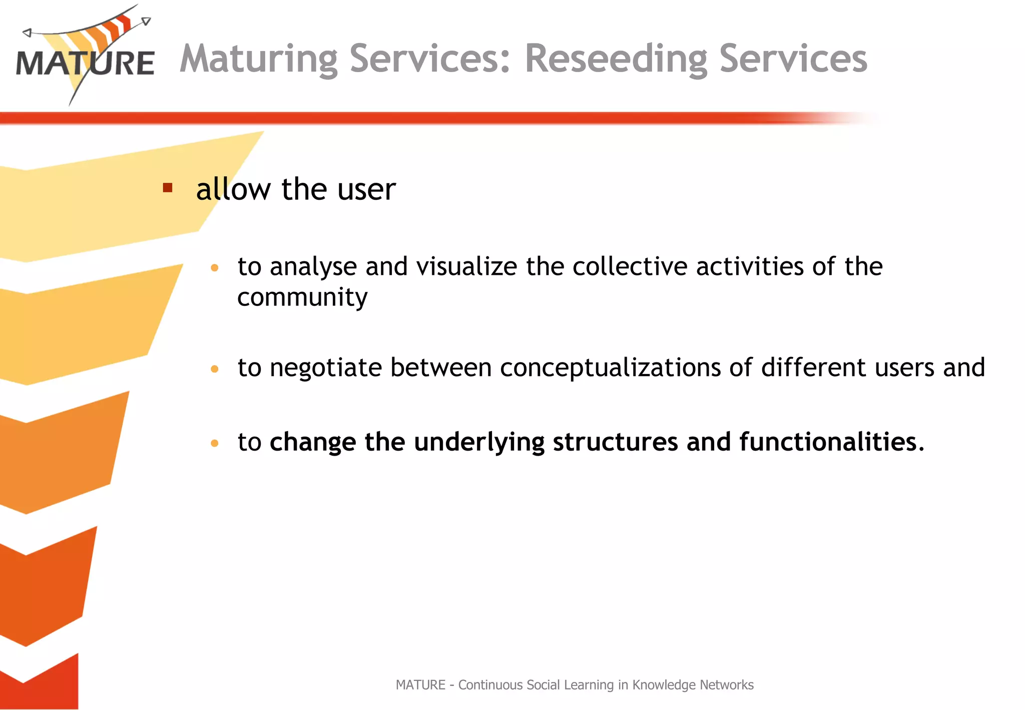 Maturing Services: Reseeding Services allow the user  to analyse and visualize the collective activities of the community to negotiate between conceptualizations of different users and  to  change the underlying structures and functionalities . MATURE - Continuous Social Learning in Knowledge Networks 