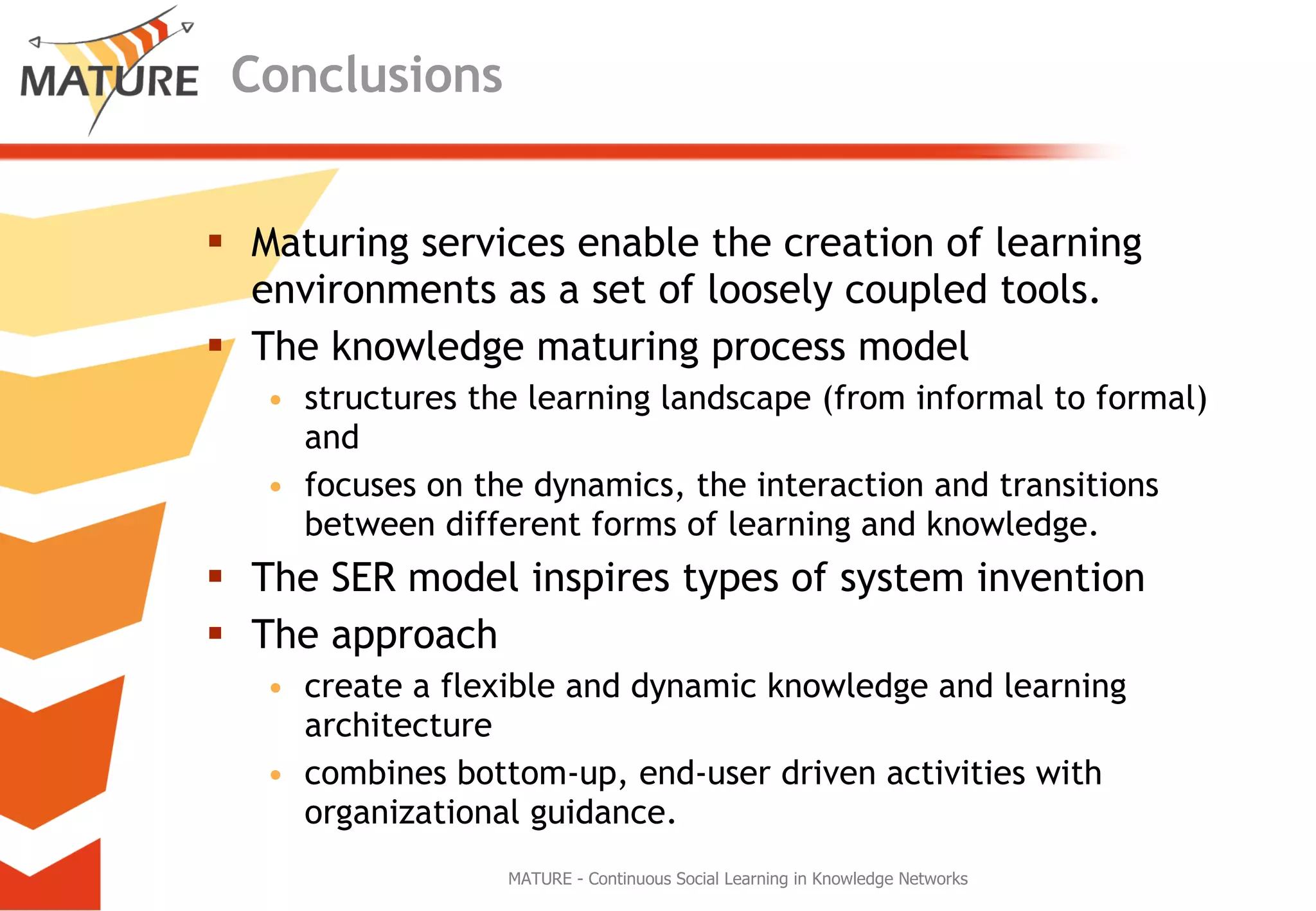 Conclusions Maturing services enable the creation of learning environments as a set of loosely coupled tools. The knowledge maturing process model  structures the learning landscape (from informal to formal) and focuses on the dynamics, the interaction and transitions between different forms of learning and knowledge. The SER model inspires types of system invention The approach  create a flexible and dynamic knowledge and learning architecture combines bottom-up, end-user driven activities with organizational guidance. MATURE - Continuous Social Learning in Knowledge Networks 