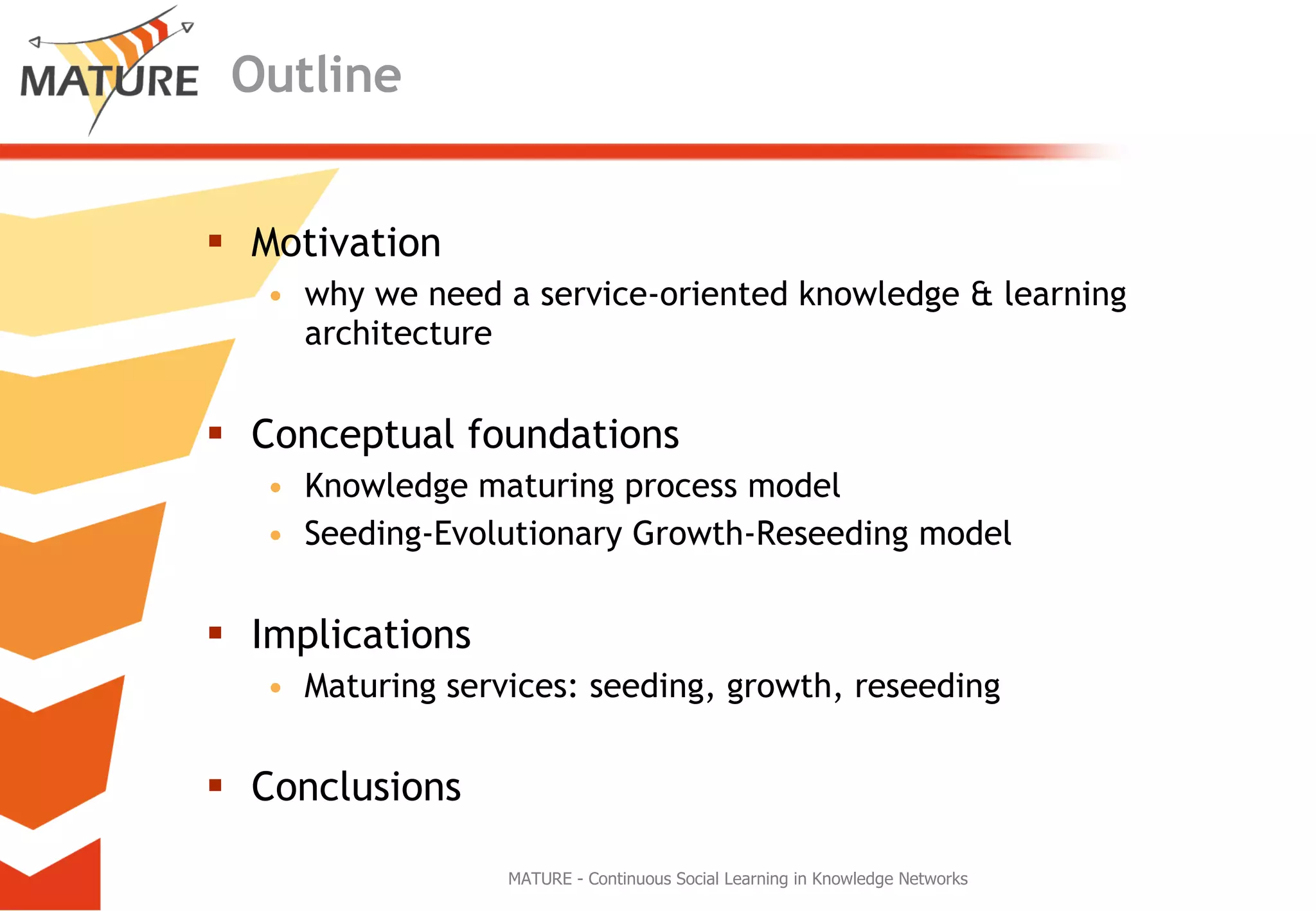 Outline Motivation why we need a service-oriented knowledge & learning architecture  Conceptual foundations Knowledge maturing process model Seeding-Evolutionary Growth-Reseeding model Implications Maturing services: seeding, growth, reseeding Conclusions MATURE - Continuous Social Learning in Knowledge Networks 