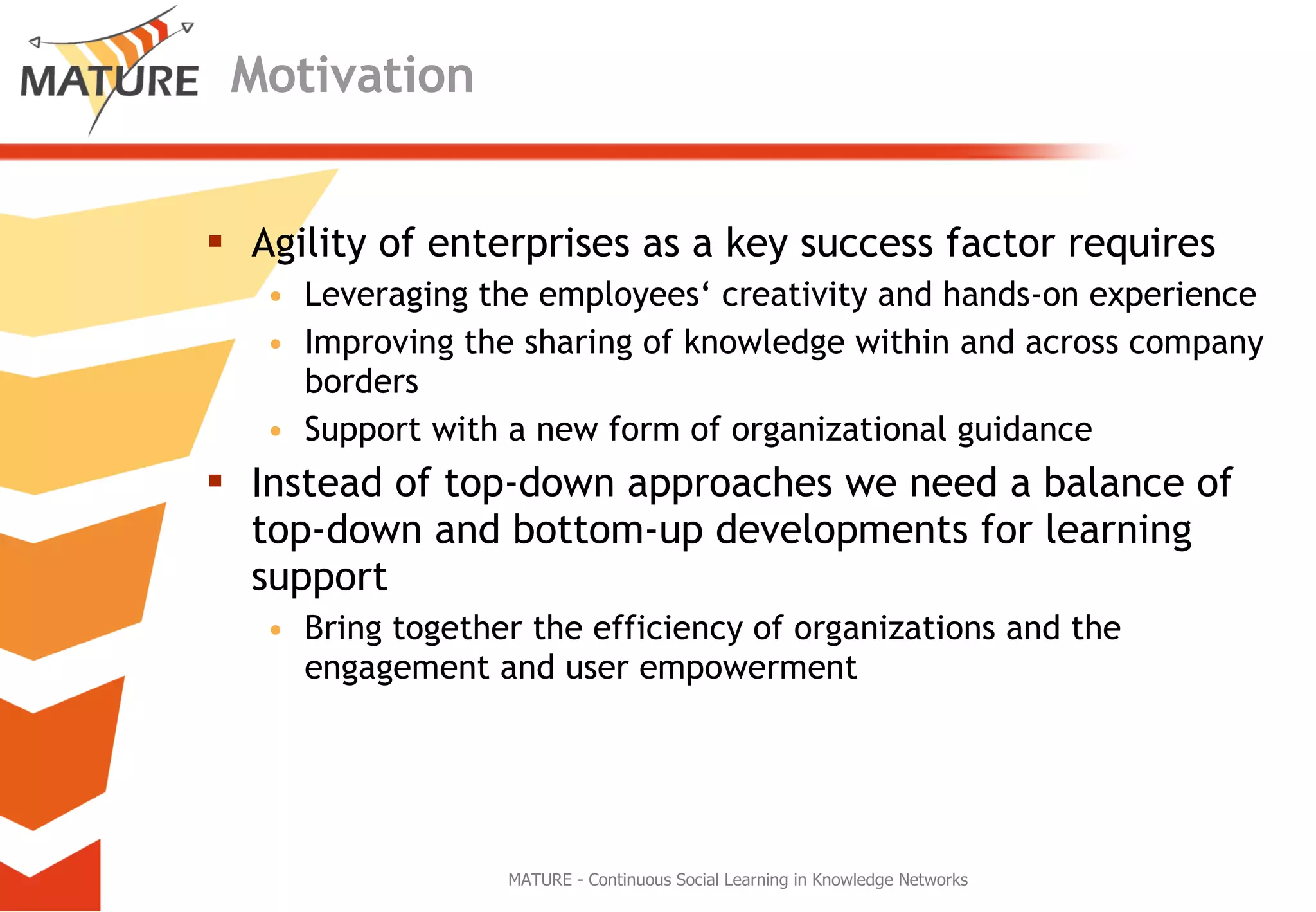 Motivation Agility of enterprises as a key success factor requires Leveraging the employees‘ creativity and hands-on experience Improving the sharing of knowledge within and across company borders Support with a new form of organizational guidance Instead of top-down approaches we need a balance of top-down and bottom-up developments for learning support Bring together the efficiency of organizations and the engagement and user empowerment  MATURE - Continuous Social Learning in Knowledge Networks 