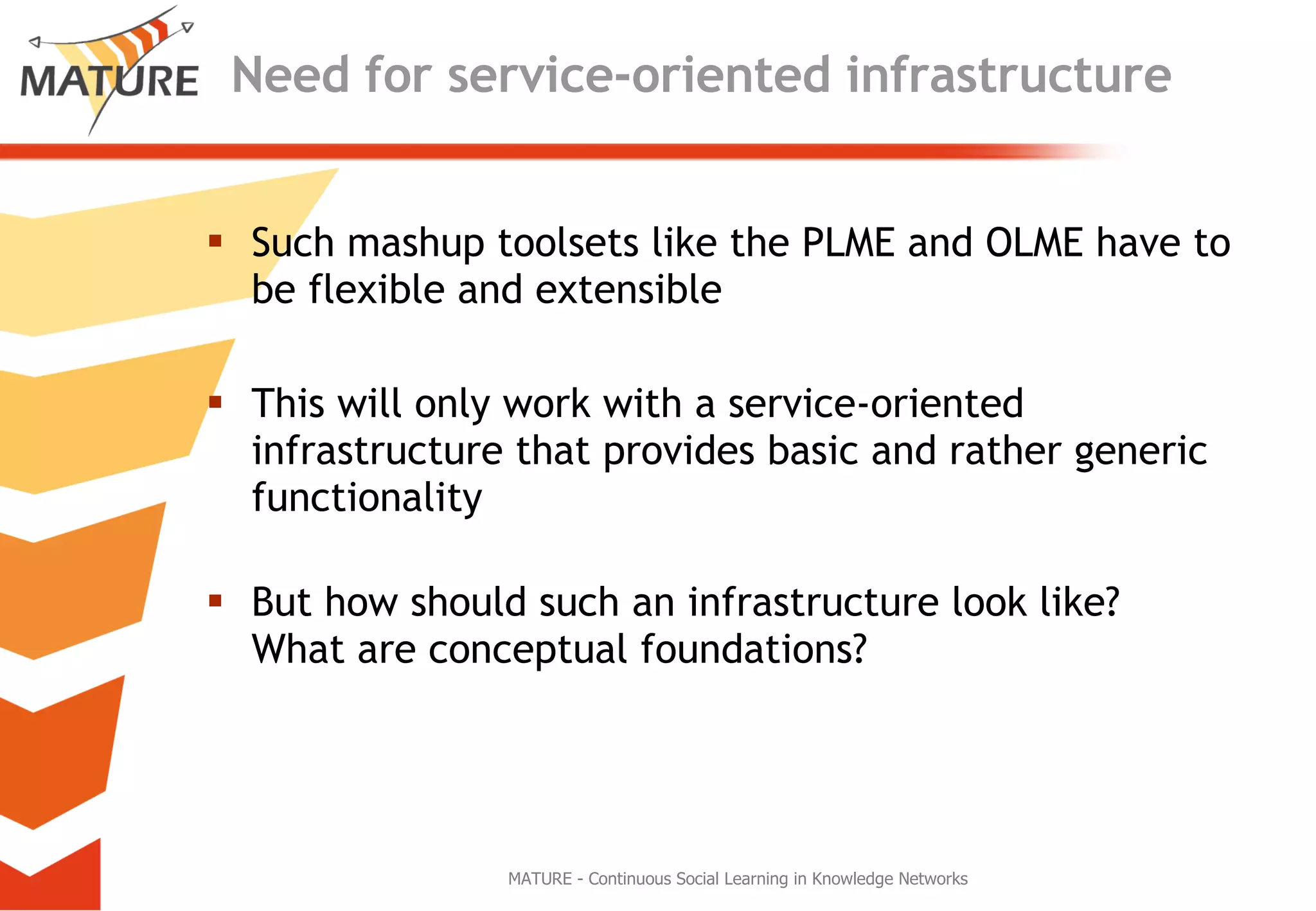 Need for service-oriented infrastructure Such mashup toolsets like the PLME and OLME have to be flexible and extensible This will only work with a service-oriented infrastructure that provides basic and rather generic functionality But how should such an infrastructure look like? What are conceptual foundations? MATURE - Continuous Social Learning in Knowledge Networks 