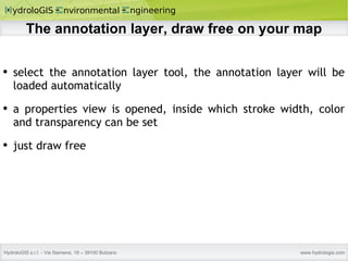 The annotation layer, draw free on your map select the annotation layer tool, the annotation layer will be loaded automatically a properties view is opened, inside which stroke width, color and transparency can be set just draw free 