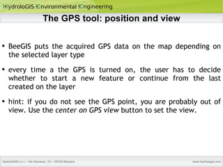 The GPS tool: position and view BeeGIS puts the acquired GPS data on the map depending on the selected layer type every time a the GPS is turned on, the user has to decide whether to start a new feature or continue from the last created on the layer hint: if you do not see the GPS point, you are probably out of view. Use the  center on GPS view  button to set the view. 