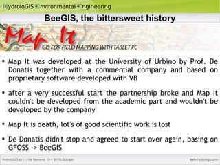 BeeGIS, the bittersweet history Map It was developed at the University of Urbino by Prof. De Donatis together with a commercial company and based on proprietary software developed with VB after a very successful start the partnership broke and Map It couldn't be developed from the academic part and wouldn't be developed by the company Map It is death, lot's of good scientific work is lost De Donatis didn't stop and agreed to start over again, basing on GFOSS -> BeeGIS  